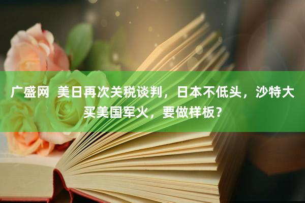 广盛网  美日再次关税谈判，日本不低头，沙特大买美国军火，要做样板？