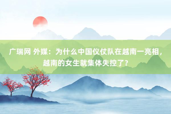 广瑞网 外媒：为什么中国仪仗队在越南一亮相，越南的女生就集体失控了？