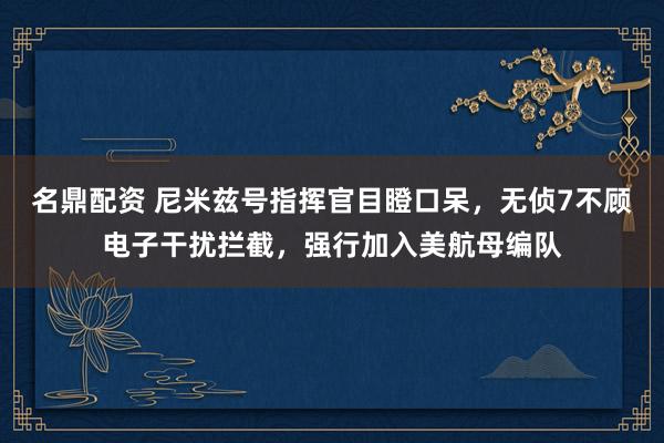 名鼎配资 尼米兹号指挥官目瞪口呆，无侦7不顾电子干扰拦截，强行加入美航母编队