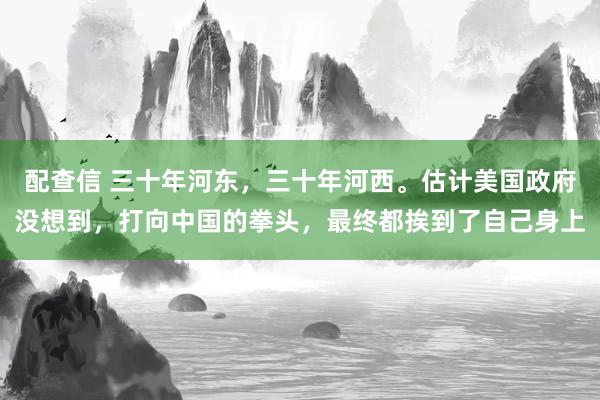配查信 三十年河东，三十年河西。估计美国政府没想到，打向中国的拳头，最终都挨到了自己身上