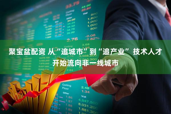 聚宝盆配资 从“追城市”到“追产业” 技术人才开始流向非一线城市