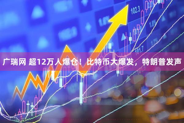 广瑞网 超12万人爆仓！比特币大爆发，特朗普发声
