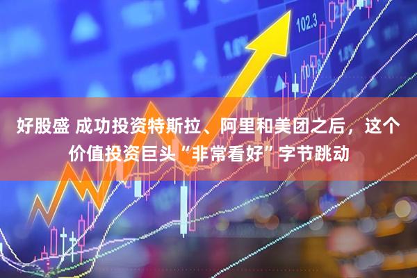 好股盛 成功投资特斯拉、阿里和美团之后，这个价值投资巨头“非常看好”字节跳动