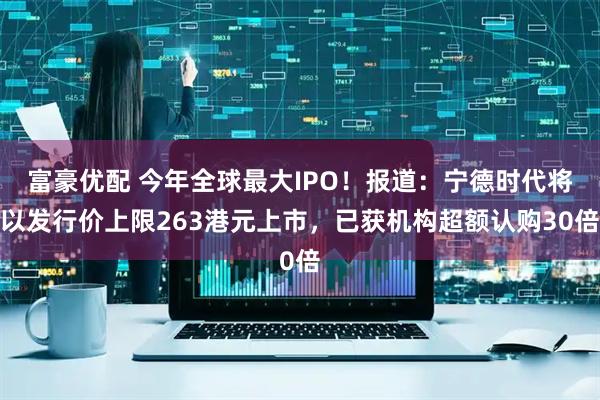富豪优配 今年全球最大IPO！报道：宁德时代将以发行价上限263港元上市，已获机构超额认购30倍