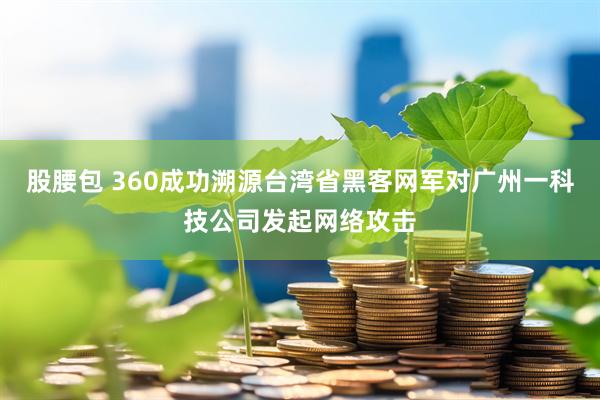 股腰包 360成功溯源台湾省黑客网军对广州一科技公司发起网络攻击
