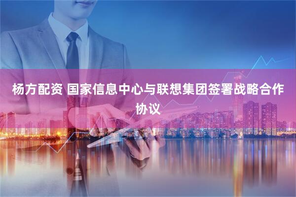 杨方配资 国家信息中心与联想集团签署战略合作协议