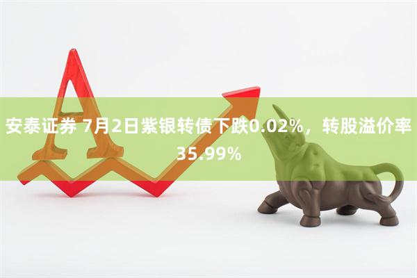 安泰证券 7月2日紫银转债下跌0.02%，转股溢价率35.99%