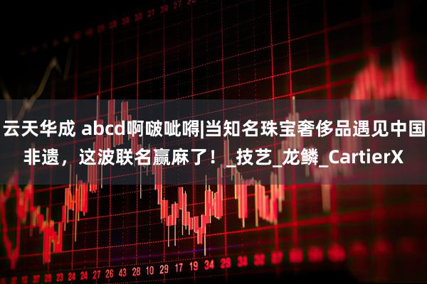 云天华成 abcd啊啵呲嘚|当知名珠宝奢侈品遇见中国非遗，这波联名赢麻了！_技艺_龙鳞_CartierX