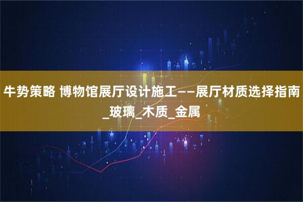 牛势策略 博物馆展厅设计施工——展厅材质选择指南_玻璃_木质_金属