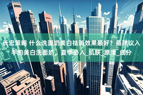 长宏策略 什么洗面奶美白祛斑效果最好？最建议入手的美白洗面奶，夏季必入_肌肤_原漾_成分