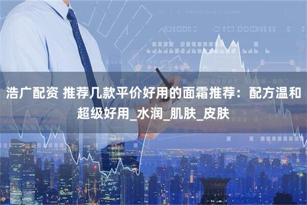 浩广配资 推荐几款平价好用的面霜推荐：配方温和超级好用_水润_肌肤_皮肤