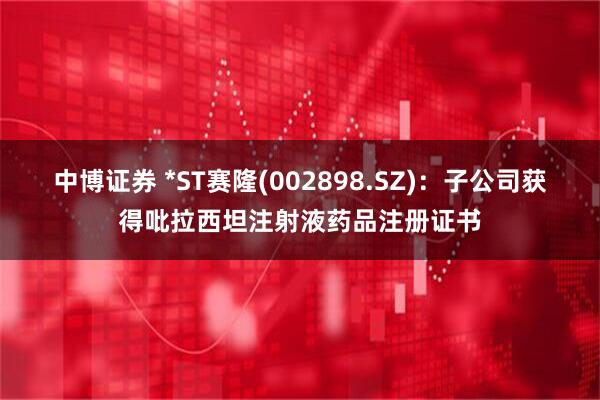 中博证券 *ST赛隆(002898.SZ)：子公司获得吡拉西坦注射液药品注册证书