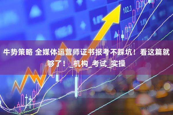牛势策略 全媒体运营师证书报考不踩坑！看这篇就够了！_机构_考试_实操