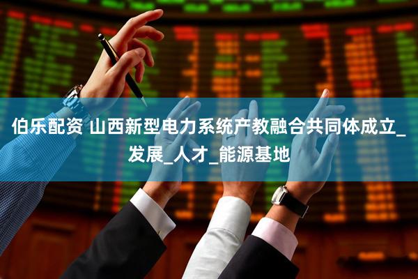伯乐配资 山西新型电力系统产教融合共同体成立_发展_人才_能源基地