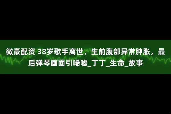 微豪配资 38岁歌手离世，生前腹部异常肿胀，最后弹琴画面引唏嘘_丁丁_生命_故事