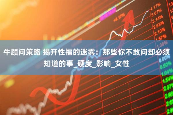 牛顾问策略 揭开性福的迷雾：那些你不敢问却必须知道的事_硬度_影响_女性