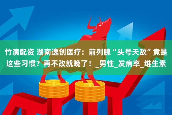 竹演配资 湖南逸创医疗：前列腺“头号天敌”竟是这些习惯？再不改就晚了！_男性_发病率_维生素