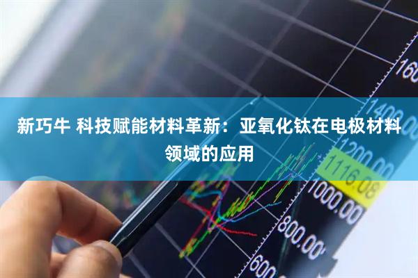 新巧牛 科技赋能材料革新：亚氧化钛在电极材料领域的应用