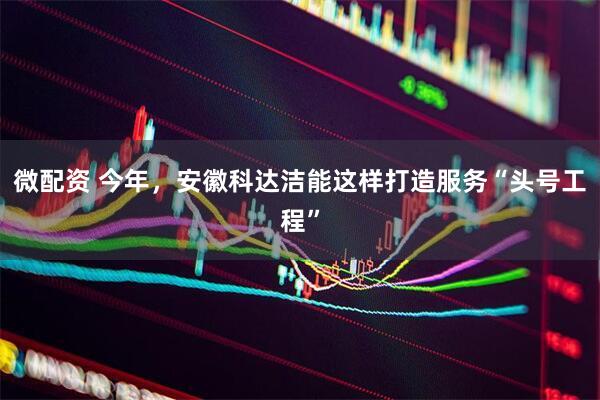 微配资 今年，安徽科达洁能这样打造服务“头号工程”