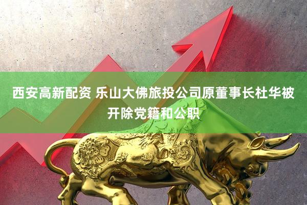 西安高新配资 乐山大佛旅投公司原董事长杜华被开除党籍和公职
