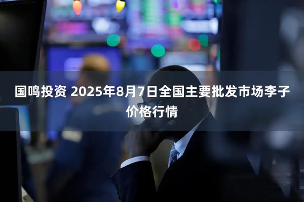 国鸣投资 2025年8月7日全国主要批发市场李子价格行情
