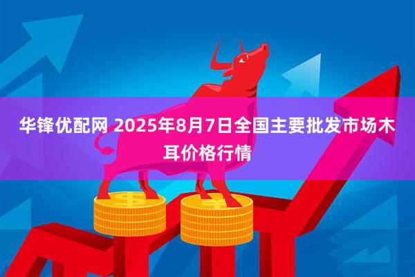 华锋优配网 2025年8月7日全国主要批发市场木耳价格行情