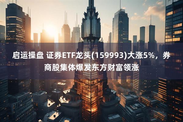 启运操盘 证券ETF龙头(159993)大涨5%，券商股集体爆发东方财富领涨