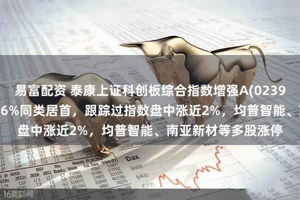 易富配资 泰康上证科创板综合指数增强A(023970)近1周收益率2.86%同类居首，跟踪过指数盘中涨近2%，均普智能、南亚新材等多股涨停