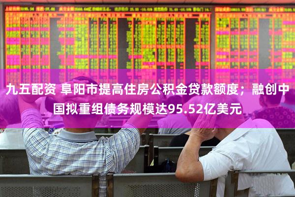 九五配资 阜阳市提高住房公积金贷款额度；融创中国拟重组债务规模达95.52亿美元