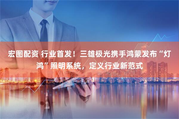 宏图配资 行业首发！三雄极光携手鸿蒙发布“灯鸿”照明系统，定义行业新范式