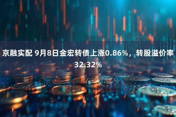 京融实配 9月8日金宏转债上涨0.86%，转股溢价率32.32%