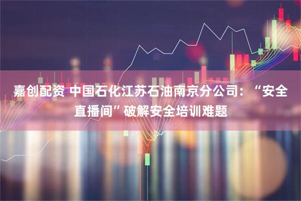 嘉创配资 中国石化江苏石油南京分公司：“安全直播间”破解安全培训难题