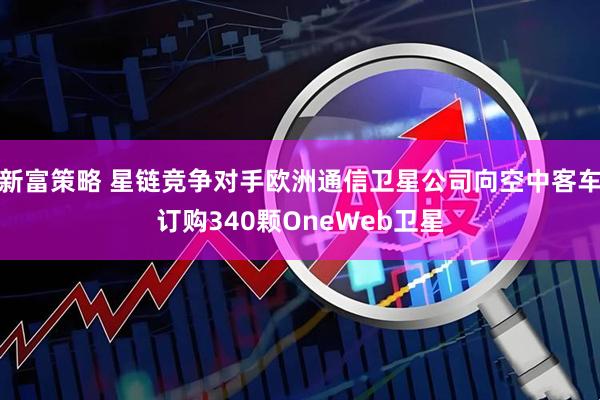 新富策略 星链竞争对手欧洲通信卫星公司向空中客车订购340颗OneWeb卫星