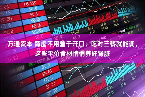 万通资本 肾虚不用羞于开口，吃对三餐就能调，这些平价食材悄悄养好肾脏